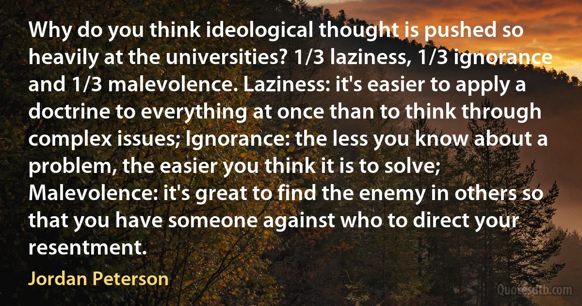 Why do you think ideological thought is pushed so heavily at the universities? 1/3 laziness, 1/3 ignorance and 1/3 malevolence. Laziness: it's easier to apply a doctrine to everything at once than to think through complex issues; Ignorance: the less you know about a problem, the easier you think it is to solve; Malevolence: it's great to find the enemy in others so that you have someone against who to direct your resentment. (Jordan Peterson)