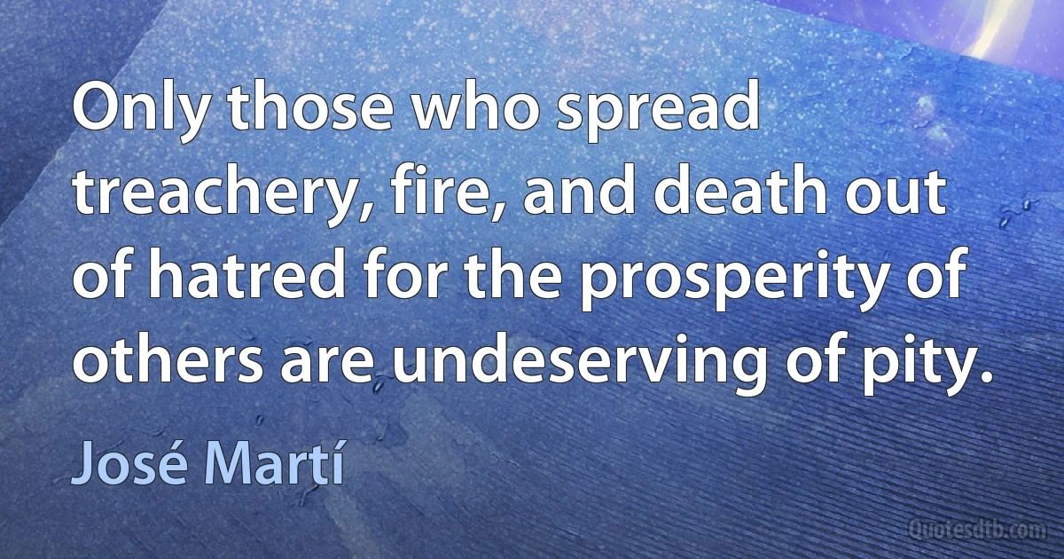 Only those who spread treachery, fire, and death out of hatred for the prosperity of others are undeserving of pity. (José Martí)