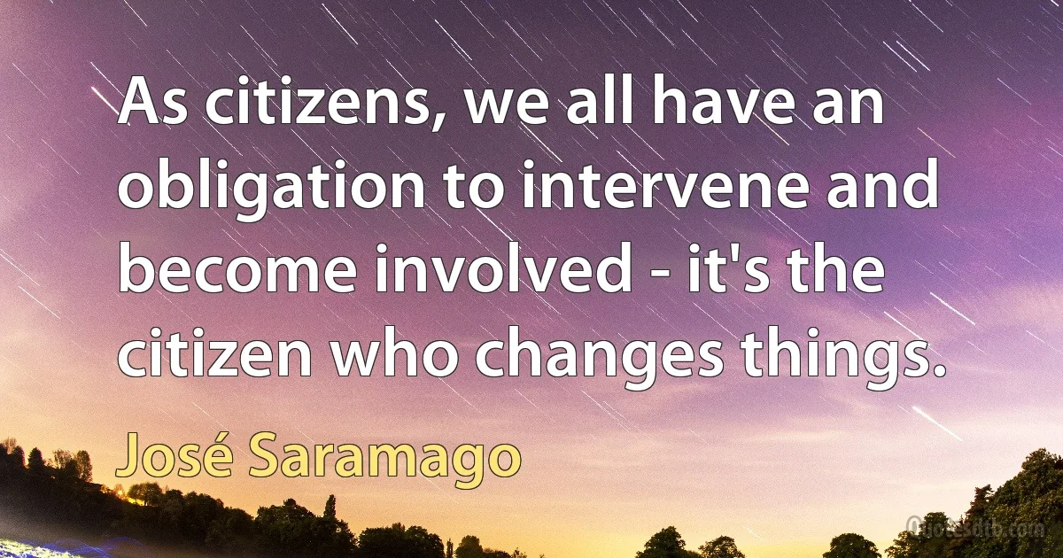 As citizens, we all have an obligation to intervene and become involved - it's the citizen who changes things. (José Saramago)