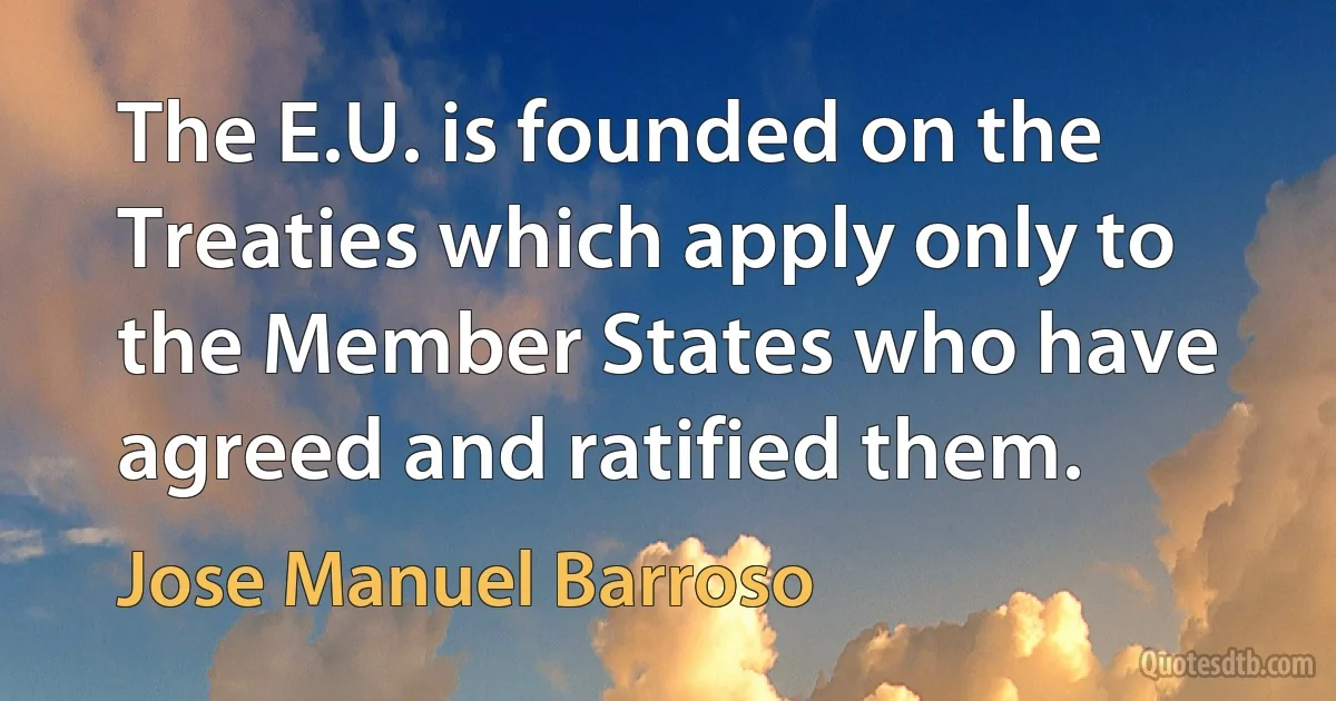 The E.U. is founded on the Treaties which apply only to the Member States who have agreed and ratified them. (Jose Manuel Barroso)