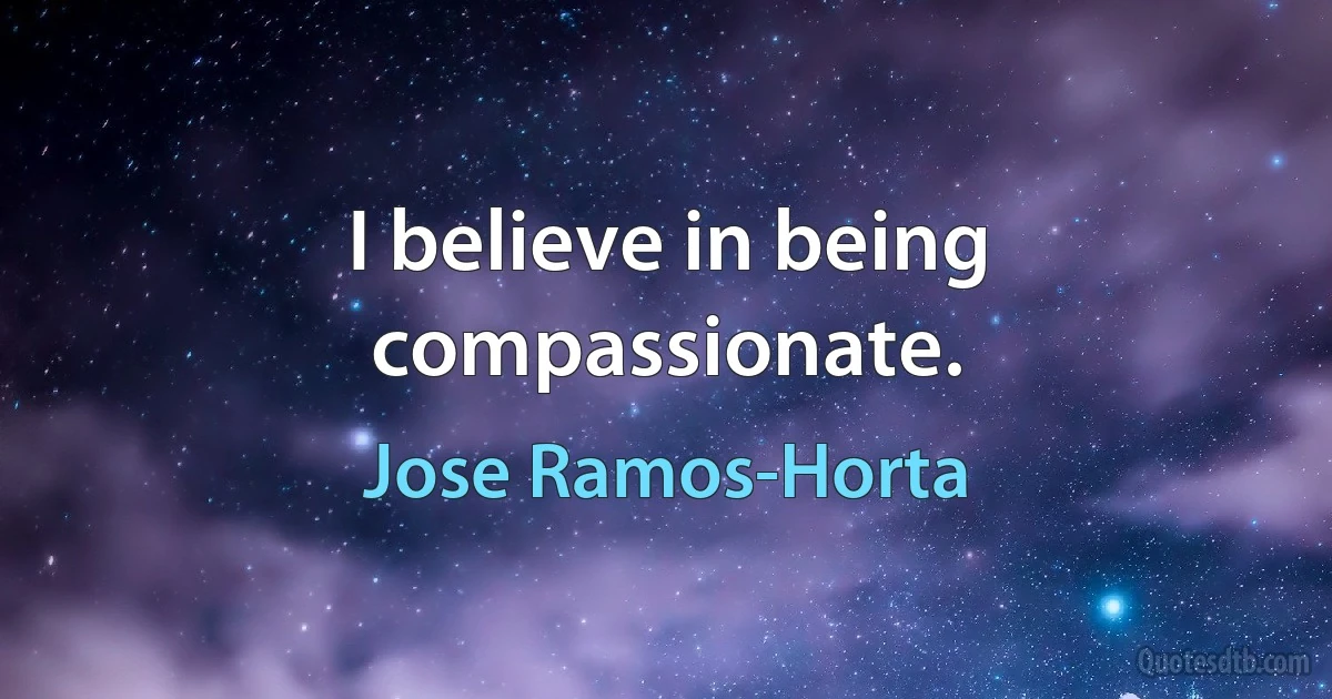 I believe in being compassionate. (Jose Ramos-Horta)