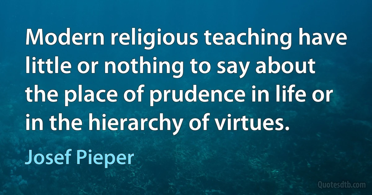 Modern religious teaching have little or nothing to say about the place of prudence in life or in the hierarchy of virtues. (Josef Pieper)