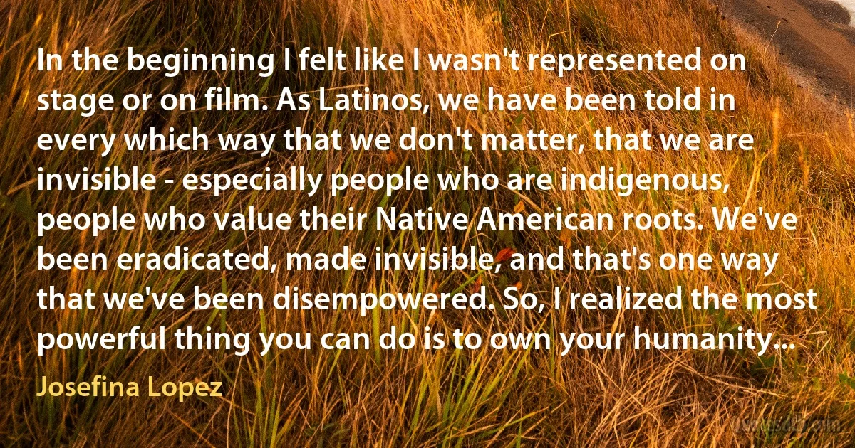 In the beginning I felt like I wasn't represented on stage or on film. As Latinos, we have been told in every which way that we don't matter, that we are invisible - especially people who are indigenous, people who value their Native American roots. We've been eradicated, made invisible, and that's one way that we've been disempowered. So, I realized the most powerful thing you can do is to own your humanity... (Josefina Lopez)