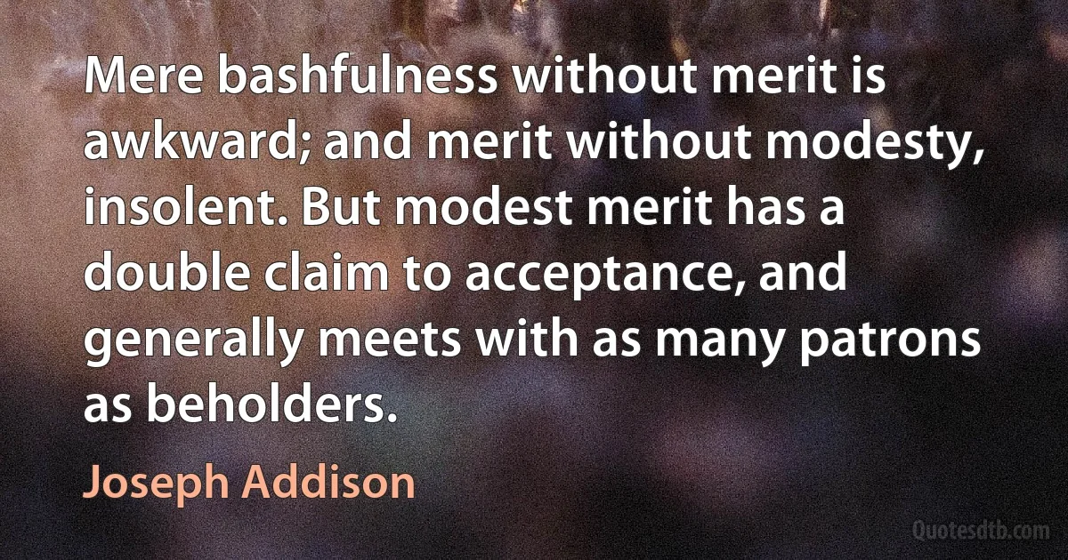 Mere bashfulness without merit is awkward; and merit without modesty, insolent. But modest merit has a double claim to acceptance, and generally meets with as many patrons as beholders. (Joseph Addison)