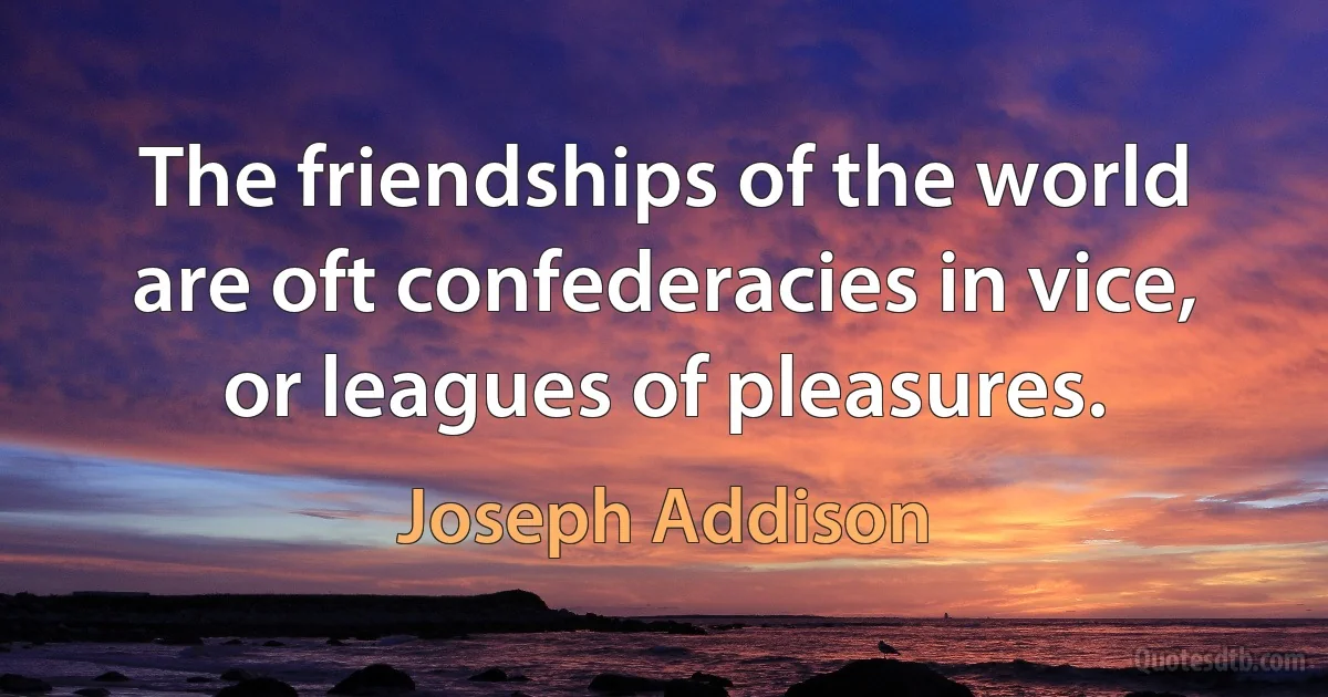 The friendships of the world are oft confederacies in vice, or leagues of pleasures. (Joseph Addison)