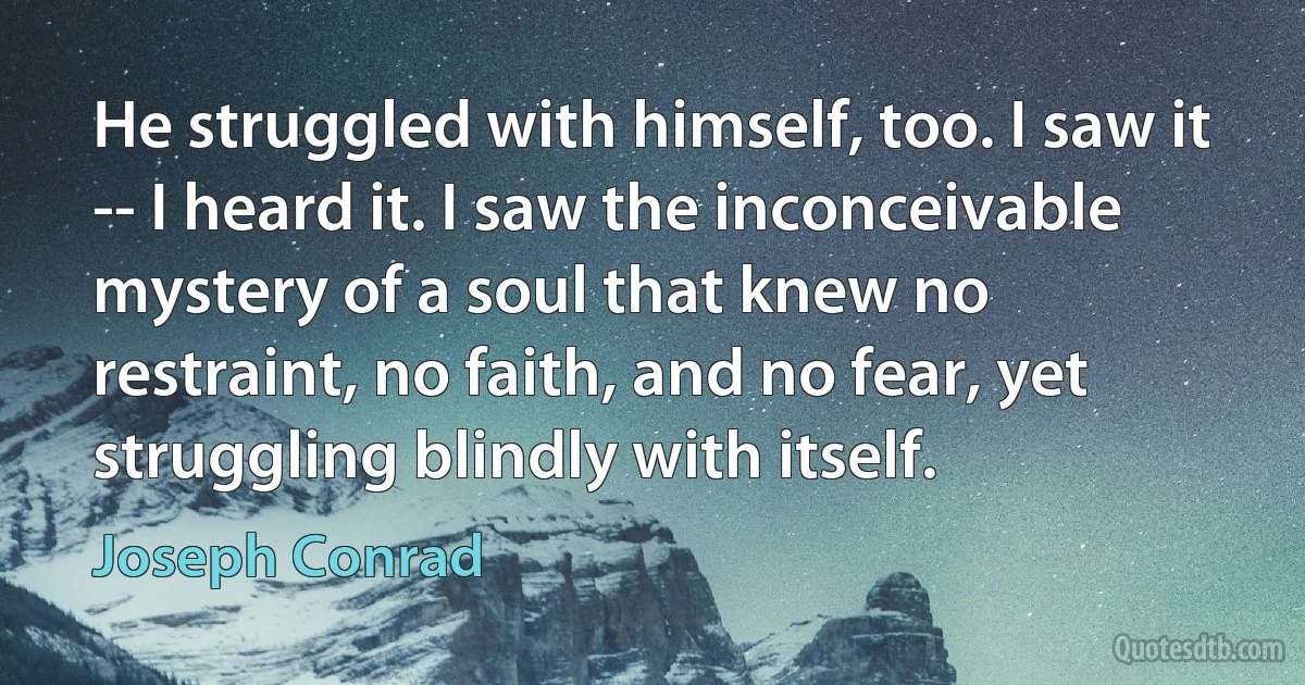 He struggled with himself, too. I saw it -- I heard it. I saw the inconceivable mystery of a soul that knew no restraint, no faith, and no fear, yet struggling blindly with itself. (Joseph Conrad)