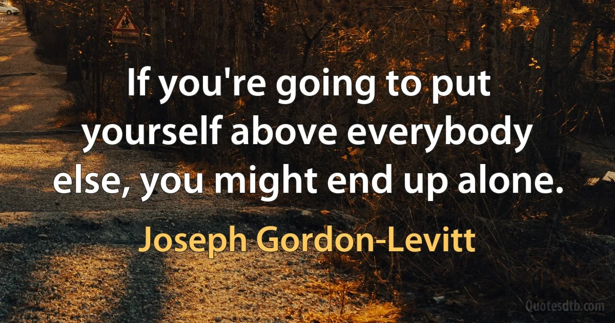 If you're going to put yourself above everybody else, you might end up alone. (Joseph Gordon-Levitt)