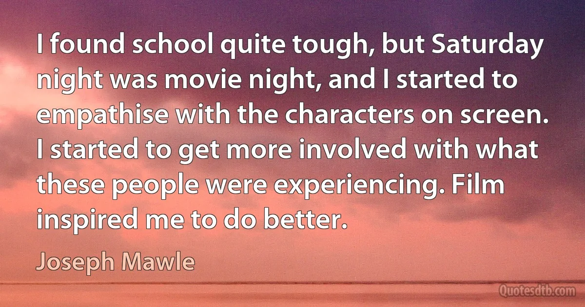 I found school quite tough, but Saturday night was movie night, and I started to empathise with the characters on screen. I started to get more involved with what these people were experiencing. Film inspired me to do better. (Joseph Mawle)