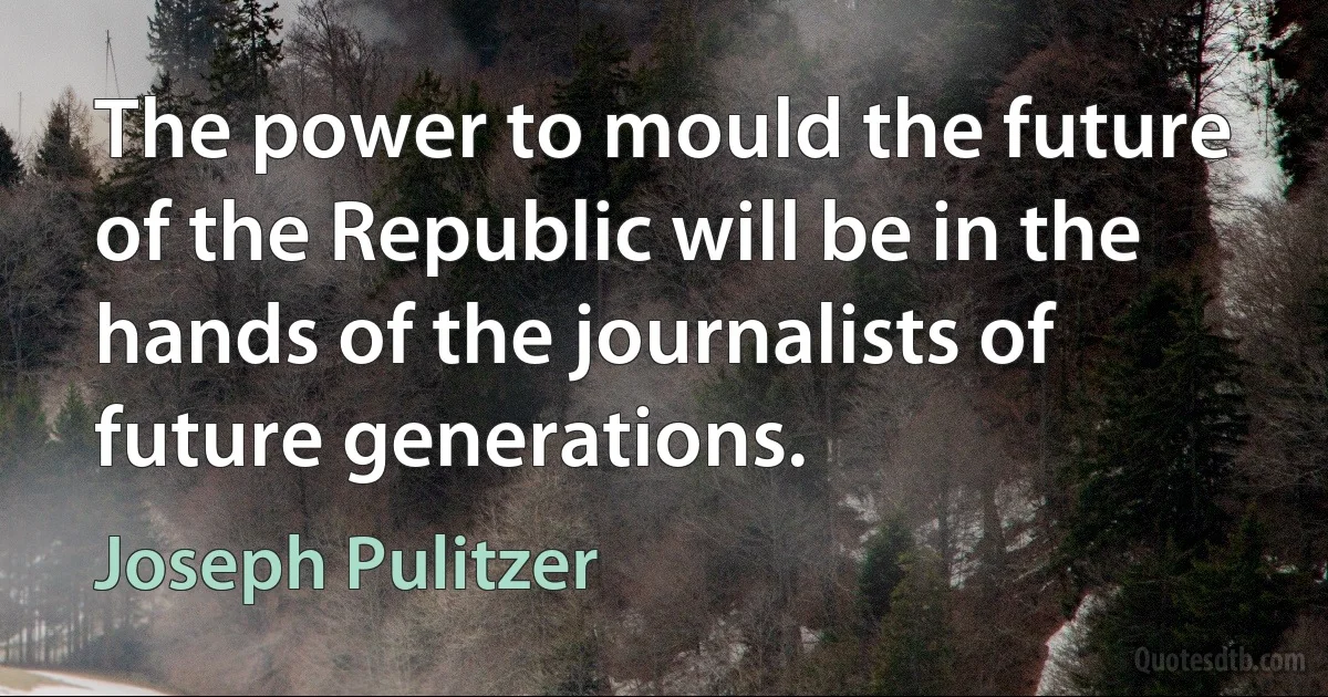 The power to mould the future of the Republic will be in the hands of the journalists of future generations. (Joseph Pulitzer)