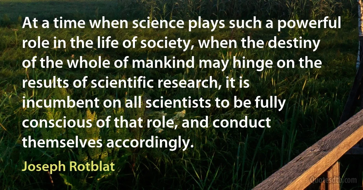 At a time when science plays such a powerful role in the life of society, when the destiny of the whole of mankind may hinge on the results of scientific research, it is incumbent on all scientists to be fully conscious of that role, and conduct themselves accordingly. (Joseph Rotblat)