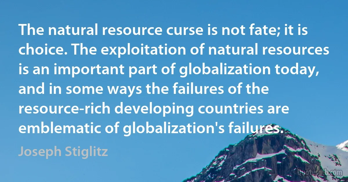 The natural resource curse is not fate; it is choice. The exploitation of natural resources is an important part of globalization today, and in some ways the failures of the resource-rich developing countries are emblematic of globalization's failures. (Joseph Stiglitz)