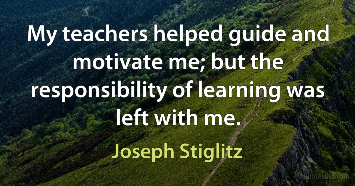 My teachers helped guide and motivate me; but the responsibility of learning was left with me. (Joseph Stiglitz)