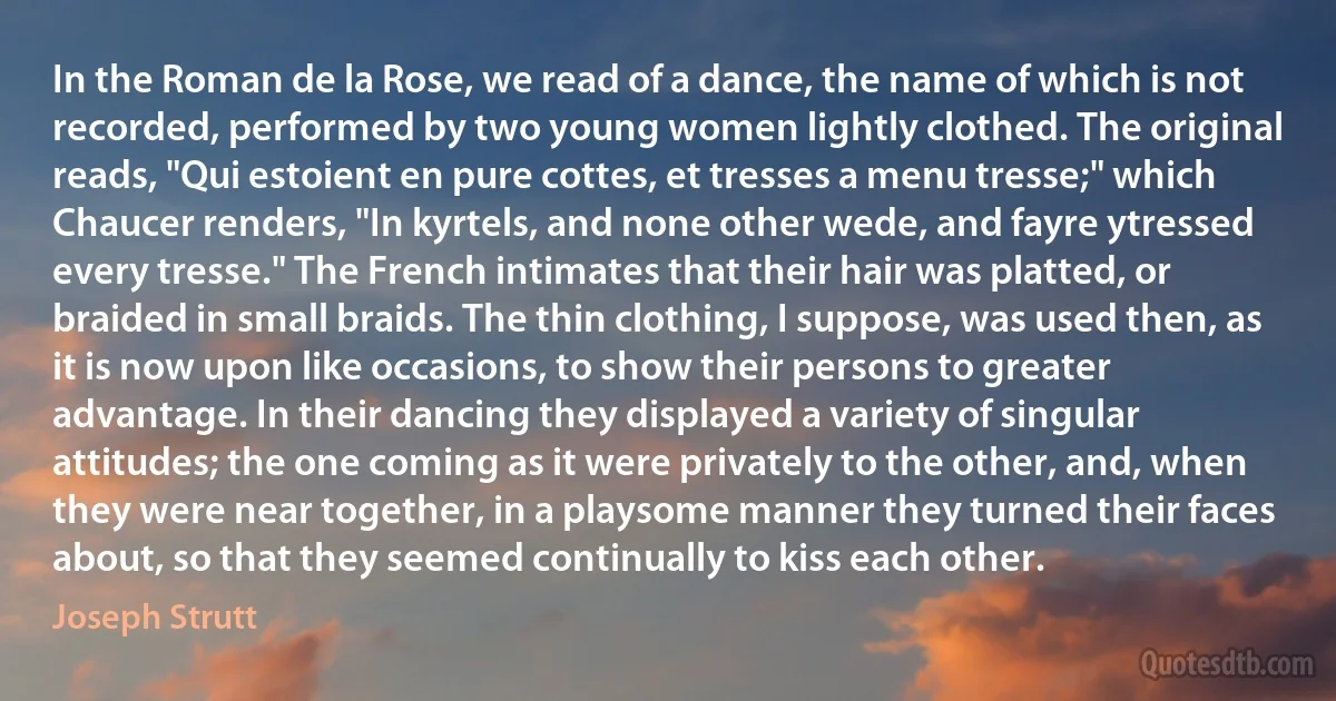 In the Roman de la Rose, we read of a dance, the name of which is not recorded, performed by two young women lightly clothed. The original reads, "Qui estoient en pure cottes, et tresses a menu tresse;" which Chaucer renders, "In kyrtels, and none other wede, and fayre ytressed every tresse." The French intimates that their hair was platted, or braided in small braids. The thin clothing, I suppose, was used then, as it is now upon like occasions, to show their persons to greater advantage. In their dancing they displayed a variety of singular attitudes; the one coming as it were privately to the other, and, when they were near together, in a playsome manner they turned their faces about, so that they seemed continually to kiss each other. (Joseph Strutt)