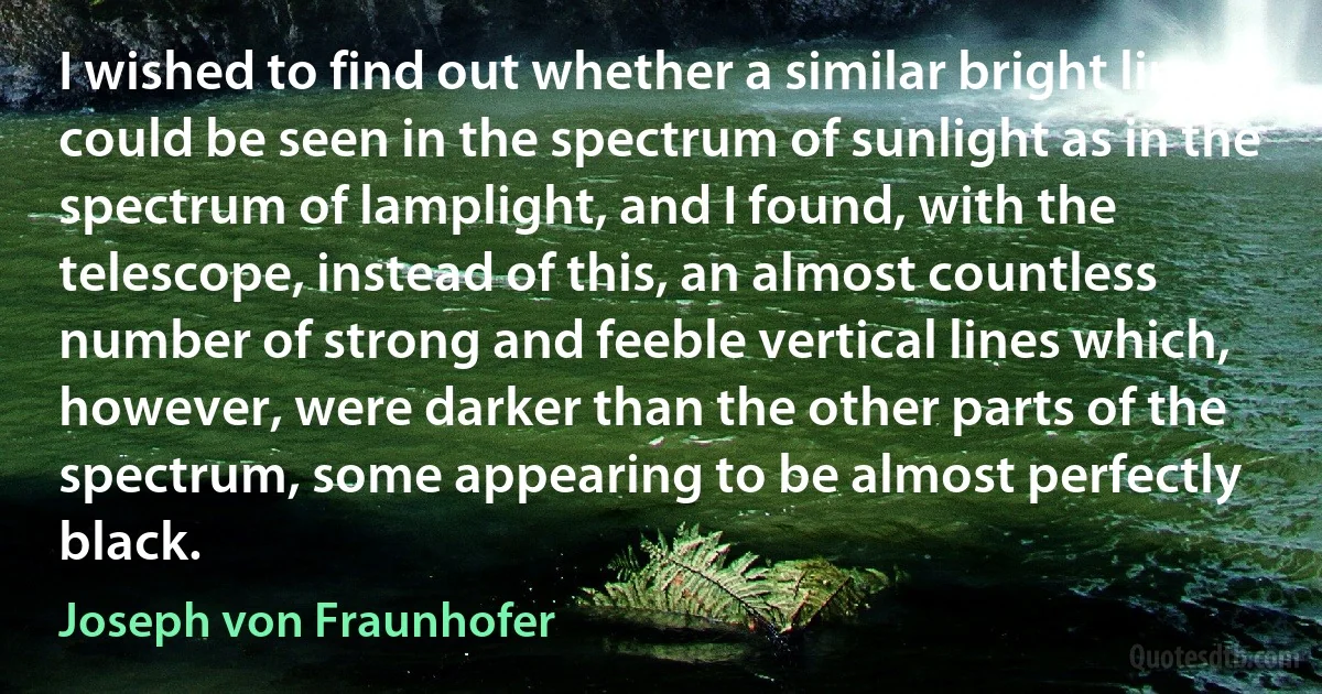 I wished to find out whether a similar bright line could be seen in the spectrum of sunlight as in the spectrum of lamplight, and I found, with the telescope, instead of this, an almost countless number of strong and feeble vertical lines which, however, were darker than the other parts of the spectrum, some appearing to be almost perfectly black. (Joseph von Fraunhofer)