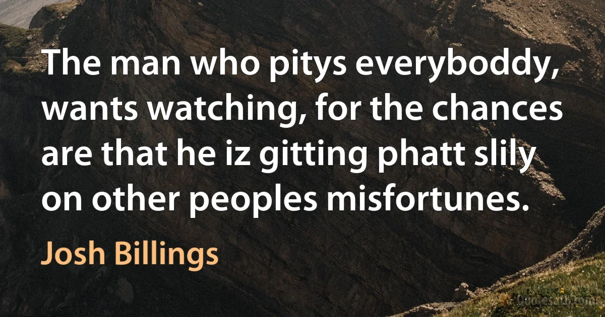 The man who pitys everyboddy, wants watching, for the chances are that he iz gitting phatt slily on other peoples misfortunes. (Josh Billings)