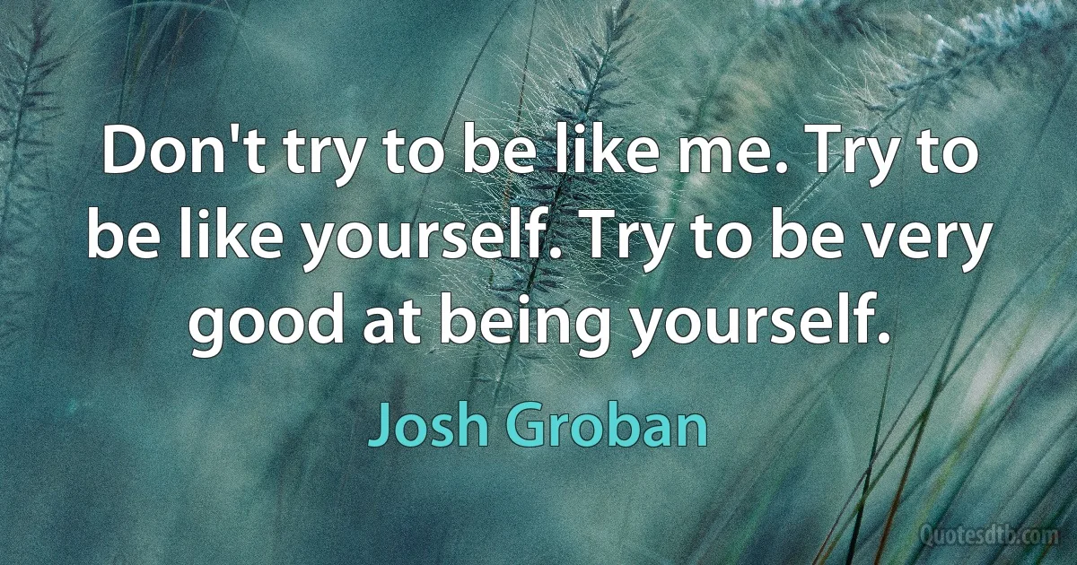 Don't try to be like me. Try to be like yourself. Try to be very good at being yourself. (Josh Groban)