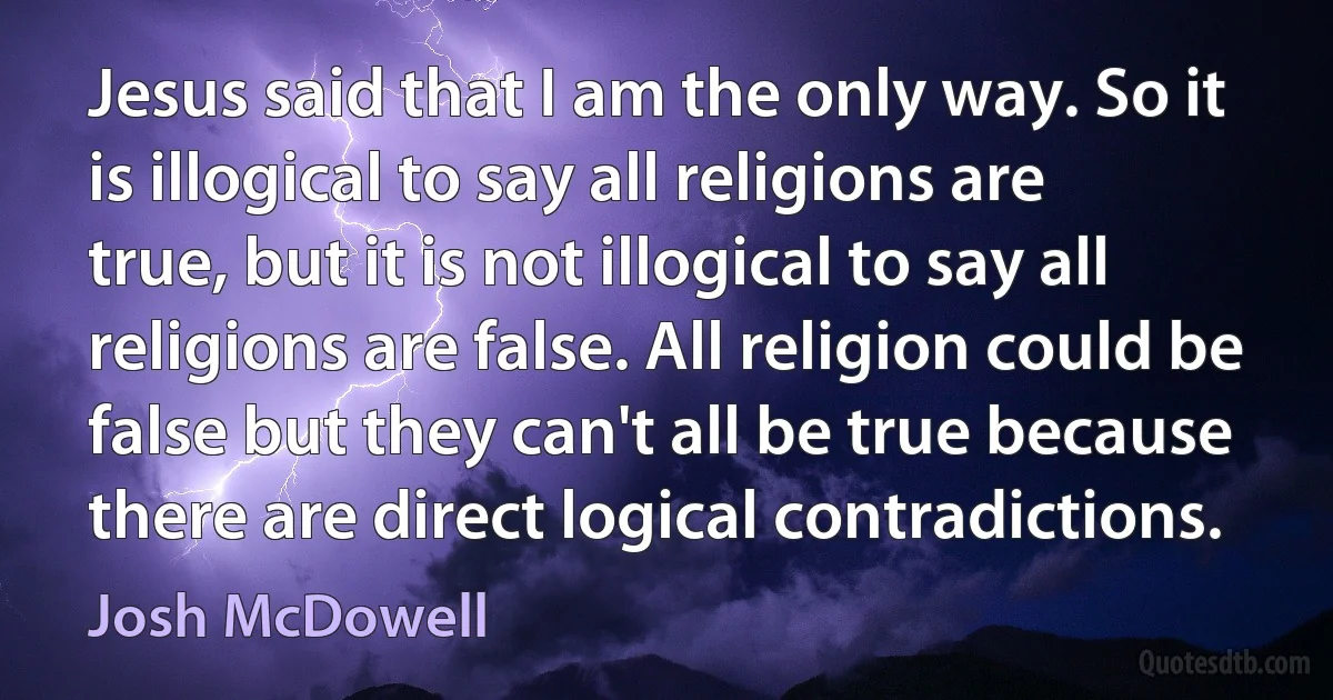 Jesus said that I am the only way. So it is illogical to say all religions are true, but it is not illogical to say all religions are false. All religion could be false but they can't all be true because there are direct logical contradictions. (Josh McDowell)