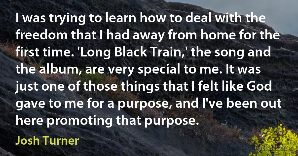 I was trying to learn how to deal with the freedom that I had away from home for the first time. 'Long Black Train,' the song and the album, are very special to me. It was just one of those things that I felt like God gave to me for a purpose, and I've been out here promoting that purpose. (Josh Turner)