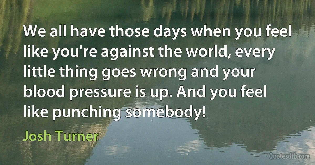 We all have those days when you feel like you're against the world, every little thing goes wrong and your blood pressure is up. And you feel like punching somebody! (Josh Turner)