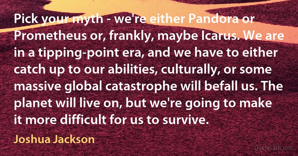 Pick your myth - we're either Pandora or Prometheus or, frankly, maybe Icarus. We are in a tipping-point era, and we have to either catch up to our abilities, culturally, or some massive global catastrophe will befall us. The planet will live on, but we're going to make it more difficult for us to survive. (Joshua Jackson)