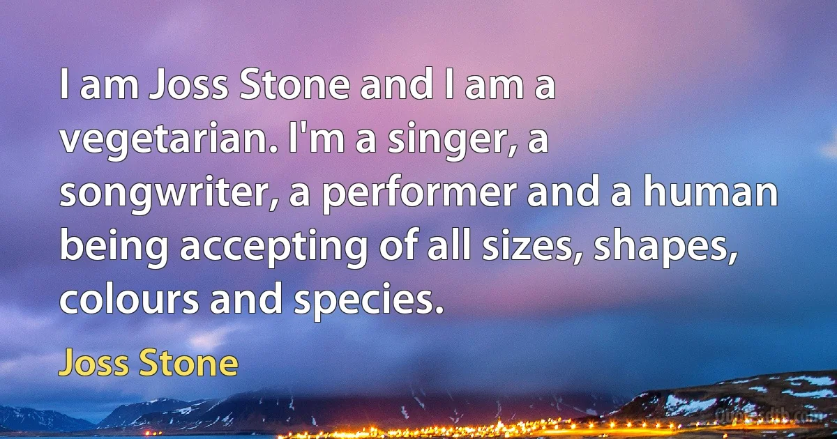 I am Joss Stone and I am a vegetarian. I'm a singer, a songwriter, a performer and a human being accepting of all sizes, shapes, colours and species. (Joss Stone)