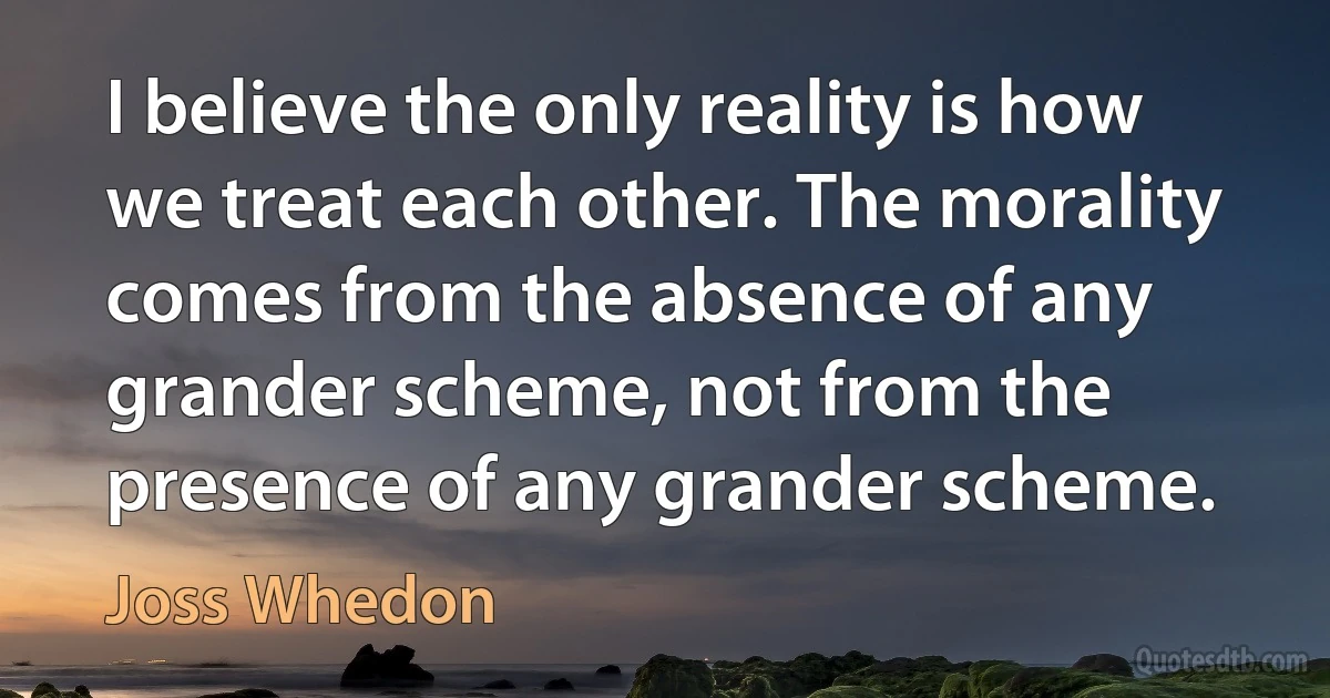 I believe the only reality is how we treat each other. The morality comes from the absence of any grander scheme, not from the presence of any grander scheme. (Joss Whedon)