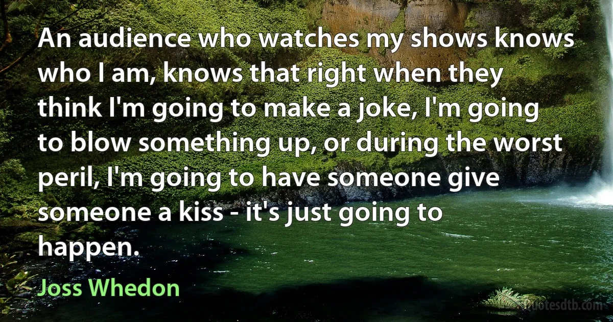 An audience who watches my shows knows who I am, knows that right when they think I'm going to make a joke, I'm going to blow something up, or during the worst peril, I'm going to have someone give someone a kiss - it's just going to happen. (Joss Whedon)