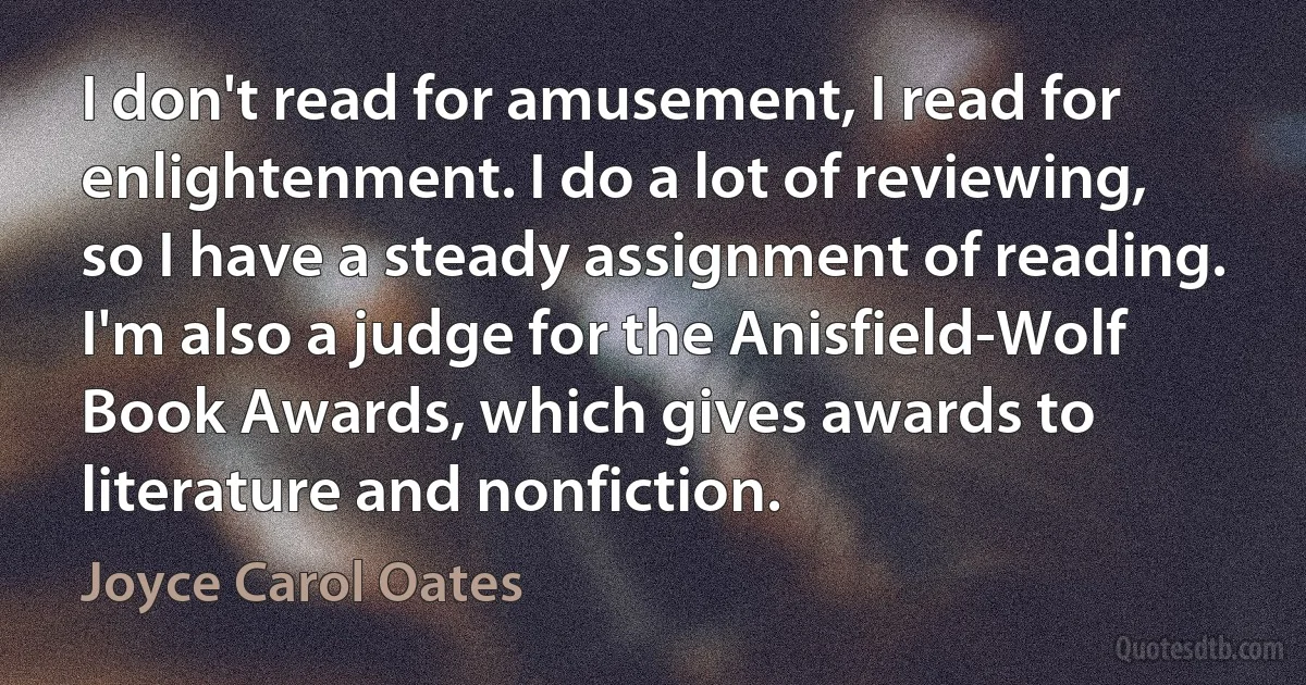 I don't read for amusement, I read for enlightenment. I do a lot of reviewing, so I have a steady assignment of reading. I'm also a judge for the Anisfield-Wolf Book Awards, which gives awards to literature and nonfiction. (Joyce Carol Oates)