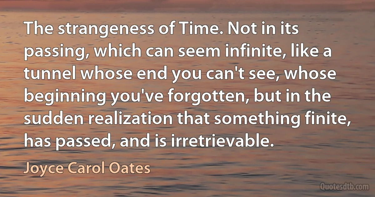 The strangeness of Time. Not in its passing, which can seem infinite, like a tunnel whose end you can't see, whose beginning you've forgotten, but in the sudden realization that something finite, has passed, and is irretrievable. (Joyce Carol Oates)