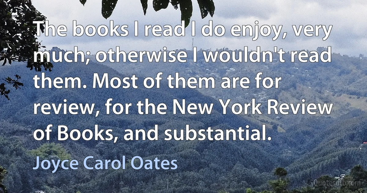 The books I read I do enjoy, very much; otherwise I wouldn't read them. Most of them are for review, for the New York Review of Books, and substantial. (Joyce Carol Oates)