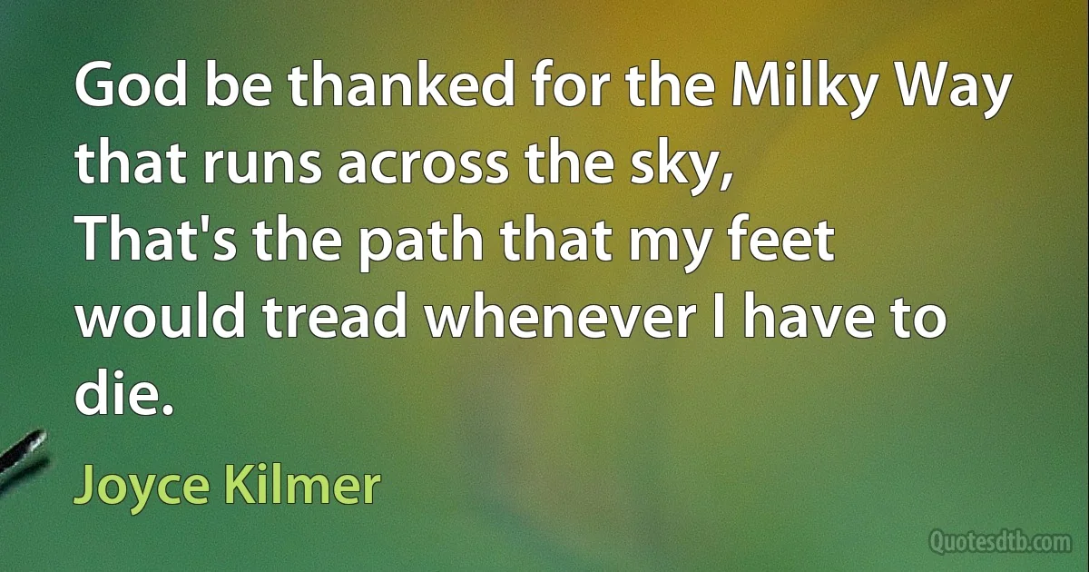 God be thanked for the Milky Way that runs across the sky,
That's the path that my feet would tread whenever I have to die. (Joyce Kilmer)