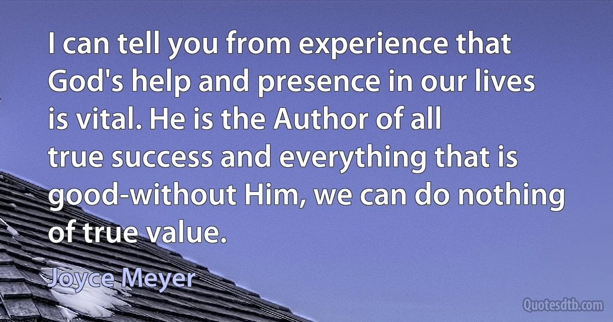 I can tell you from experience that God's help and presence in our lives is vital. He is the Author of all true success and everything that is good-without Him, we can do nothing of true value. (Joyce Meyer)