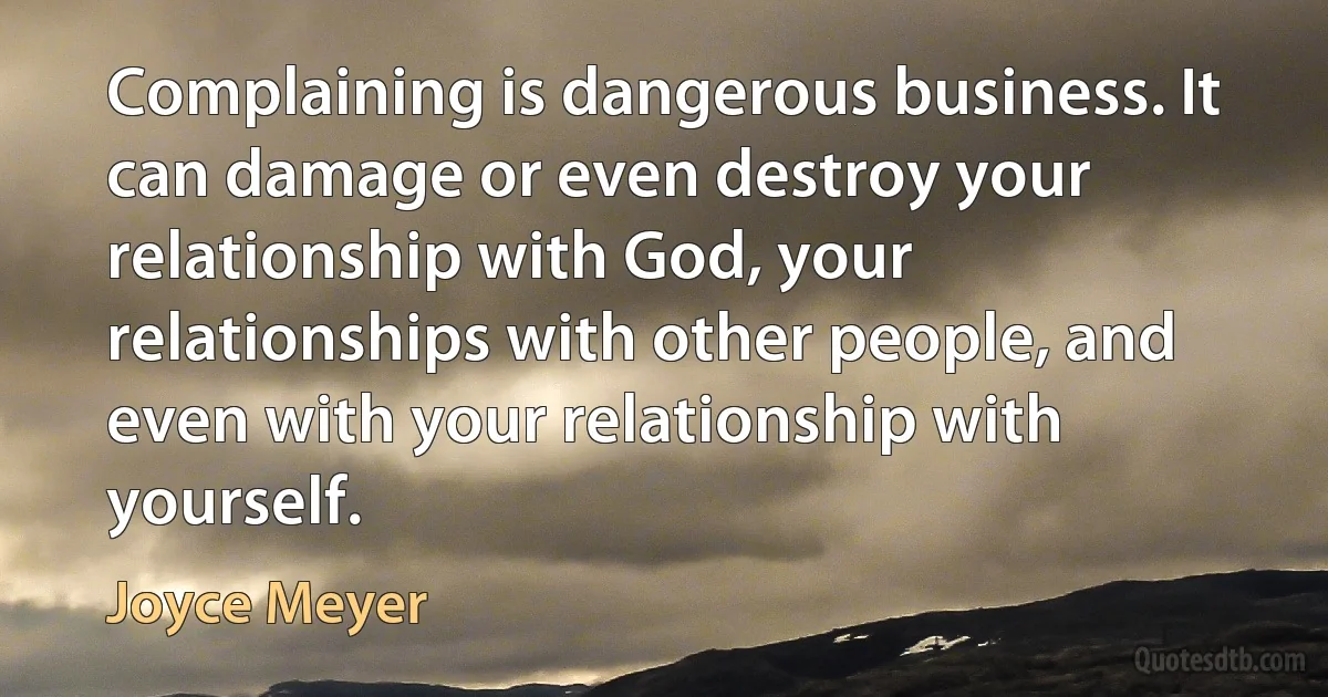 Complaining is dangerous business. It can damage or even destroy your relationship with God, your relationships with other people, and even with your relationship with yourself. (Joyce Meyer)