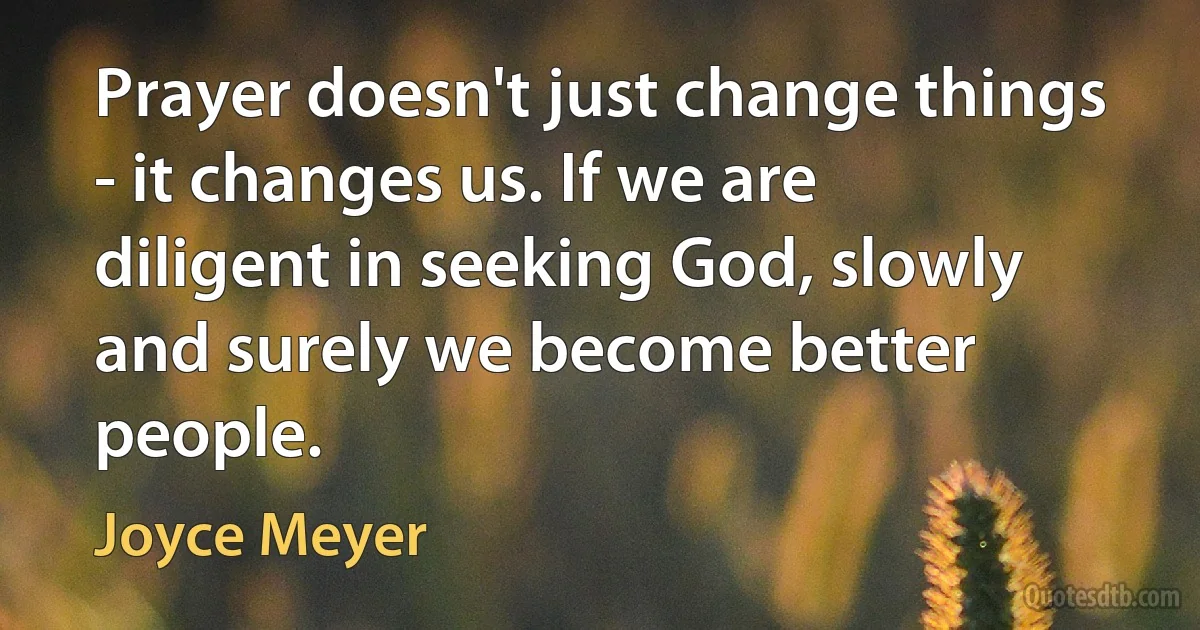 Prayer doesn't just change things - it changes us. If we are diligent in seeking God, slowly and surely we become better people. (Joyce Meyer)