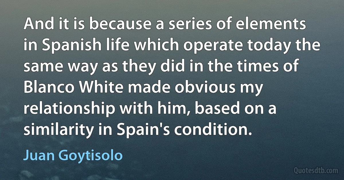 And it is because a series of elements in Spanish life which operate today the same way as they did in the times of Blanco White made obvious my relationship with him, based on a similarity in Spain's condition. (Juan Goytisolo)