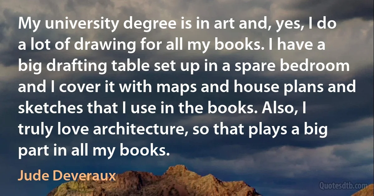 My university degree is in art and, yes, I do a lot of drawing for all my books. I have a big drafting table set up in a spare bedroom and I cover it with maps and house plans and sketches that I use in the books. Also, I truly love architecture, so that plays a big part in all my books. (Jude Deveraux)