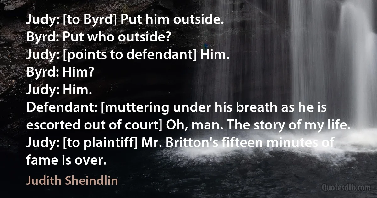 Judy: [to Byrd] Put him outside.
Byrd: Put who outside?
Judy: [points to defendant] Him.
Byrd: Him?
Judy: Him.
Defendant: [muttering under his breath as he is escorted out of court] Oh, man. The story of my life.
Judy: [to plaintiff] Mr. Britton's fifteen minutes of fame is over. (Judith Sheindlin)