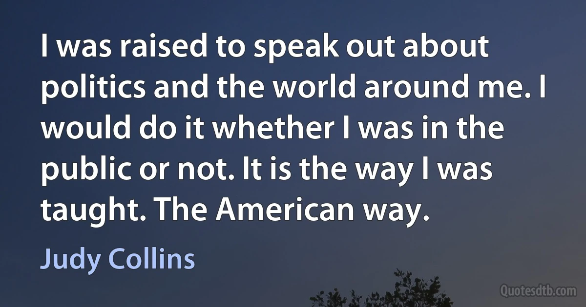 I was raised to speak out about politics and the world around me. I would do it whether I was in the public or not. It is the way I was taught. The American way. (Judy Collins)