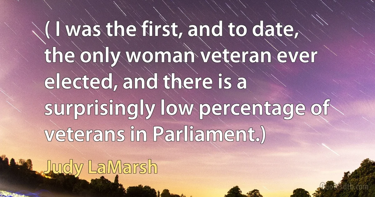 ( I was the first, and to date, the only woman veteran ever elected, and there is a surprisingly low percentage of veterans in Parliament.) (Judy LaMarsh)