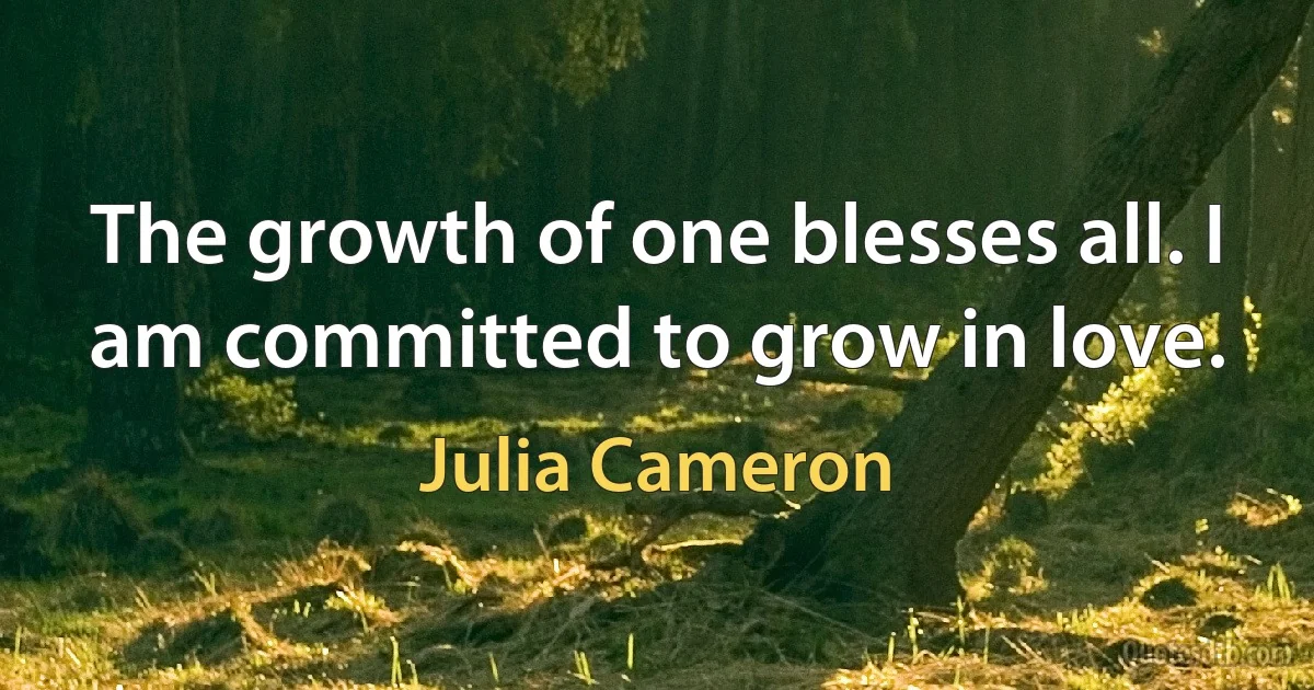 The growth of one blesses all. I am committed to grow in love. (Julia Cameron)