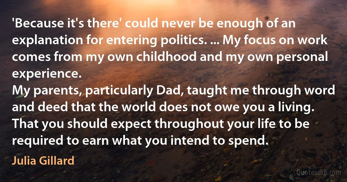 'Because it's there' could never be enough of an explanation for entering politics. ... My focus on work comes from my own childhood and my own personal experience.
My parents, particularly Dad, taught me through word and deed that the world does not owe you a living.
That you should expect throughout your life to be required to earn what you intend to spend. (Julia Gillard)