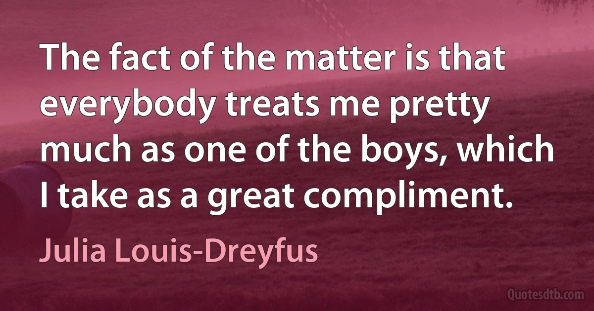 The fact of the matter is that everybody treats me pretty much as one of the boys, which I take as a great compliment. (Julia Louis-Dreyfus)