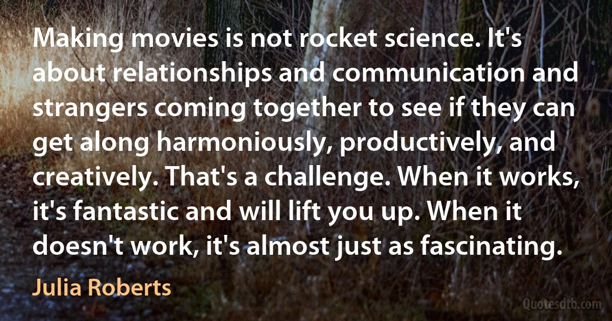 Making movies is not rocket science. It's about relationships and communication and strangers coming together to see if they can get along harmoniously, productively, and creatively. That's a challenge. When it works, it's fantastic and will lift you up. When it doesn't work, it's almost just as fascinating. (Julia Roberts)