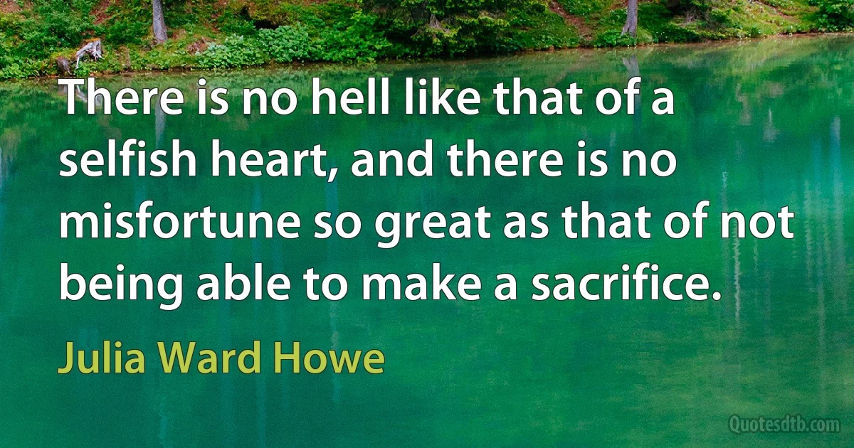 There is no hell like that of a selfish heart, and there is no misfortune so great as that of not being able to make a sacrifice. (Julia Ward Howe)