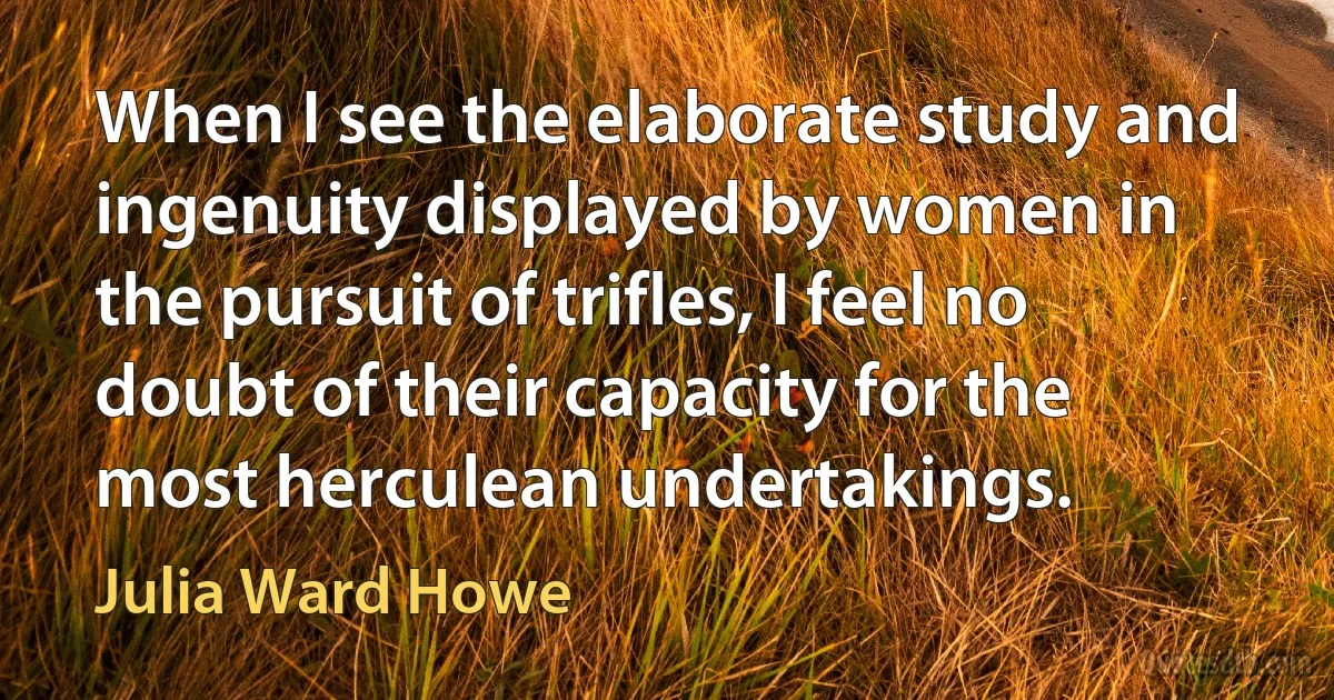 When I see the elaborate study and ingenuity displayed by women in the pursuit of trifles, I feel no doubt of their capacity for the most herculean undertakings. (Julia Ward Howe)