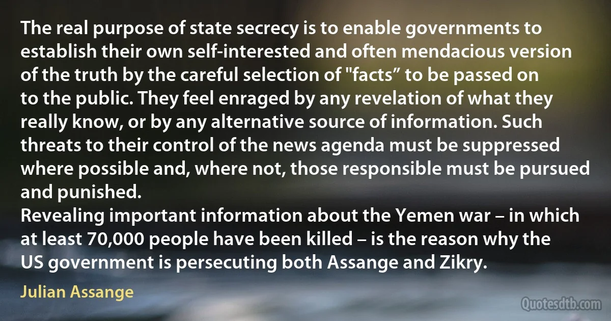 The real purpose of state secrecy is to enable governments to establish their own self-interested and often mendacious version of the truth by the careful selection of "facts” to be passed on to the public. They feel enraged by any revelation of what they really know, or by any alternative source of information. Such threats to their control of the news agenda must be suppressed where possible and, where not, those responsible must be pursued and punished.
Revealing important information about the Yemen war – in which at least 70,000 people have been killed – is the reason why the US government is persecuting both Assange and Zikry. (Julian Assange)