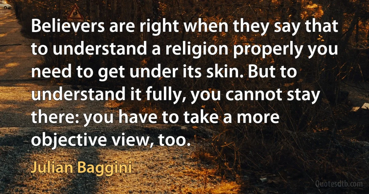 Believers are right when they say that to understand a religion properly you need to get under its skin. But to understand it fully, you cannot stay there: you have to take a more objective view, too. (Julian Baggini)