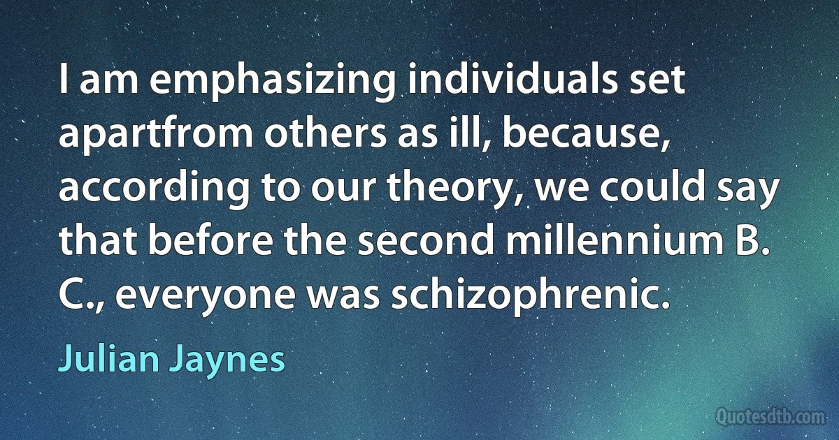 I am emphasizing individuals set apartfrom others as ill, because, according to our theory, we could say that before the second millennium B. C., everyone was schizophrenic. (Julian Jaynes)