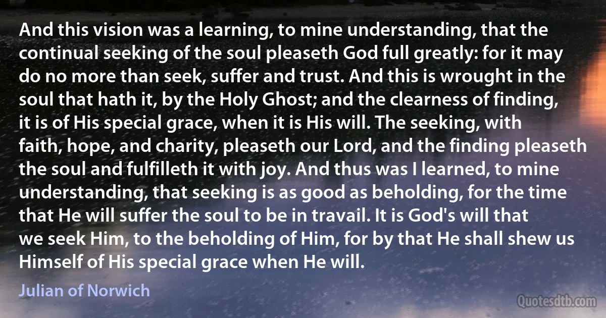 And this vision was a learning, to mine understanding, that the continual seeking of the soul pleaseth God full greatly: for it may do no more than seek, suffer and trust. And this is wrought in the soul that hath it, by the Holy Ghost; and the clearness of finding, it is of His special grace, when it is His will. The seeking, with faith, hope, and charity, pleaseth our Lord, and the finding pleaseth the soul and fulfilleth it with joy. And thus was I learned, to mine understanding, that seeking is as good as beholding, for the time that He will suffer the soul to be in travail. It is God's will that we seek Him, to the beholding of Him, for by that He shall shew us Himself of His special grace when He will. (Julian of Norwich)