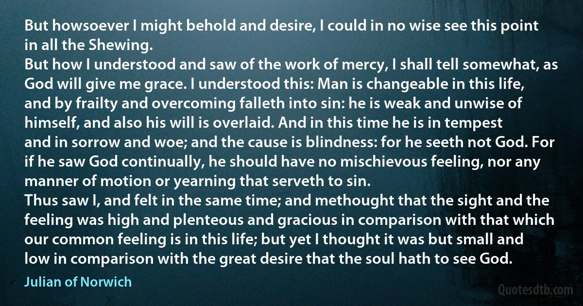 But howsoever I might behold and desire, I could in no wise see this point in all the Shewing.
But how I understood and saw of the work of mercy, I shall tell somewhat, as God will give me grace. I understood this: Man is changeable in this life, and by frailty and overcoming falleth into sin: he is weak and unwise of himself, and also his will is overlaid. And in this time he is in tempest and in sorrow and woe; and the cause is blindness: for he seeth not God. For if he saw God continually, he should have no mischievous feeling, nor any manner of motion or yearning that serveth to sin.
Thus saw I, and felt in the same time; and methought that the sight and the feeling was high and plenteous and gracious in comparison with that which our common feeling is in this life; but yet I thought it was but small and low in comparison with the great desire that the soul hath to see God. (Julian of Norwich)